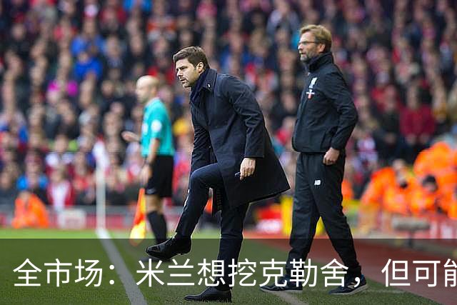 全市场：米兰想挖克勒舍，但可能带不走哈敦